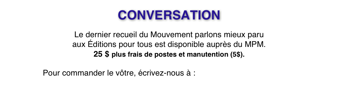 CONVERSATION
Le dernier recueil du Mouvement parlons mieux paru
aux Éditions pour tous est disponible auprès du MPM. 
25 $ plus frais de postes et manutention (5$).

Pour commander le vôtre, écrivez-nous à : concoursmpm@icloud.com
